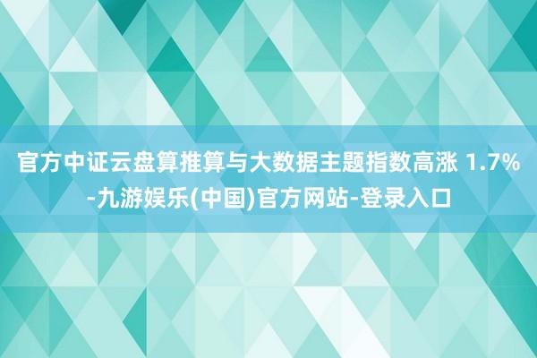 官方中证云盘算推算与大数据主题指数高涨 1.7%-九游娱乐(中国)官方网站-登录入口