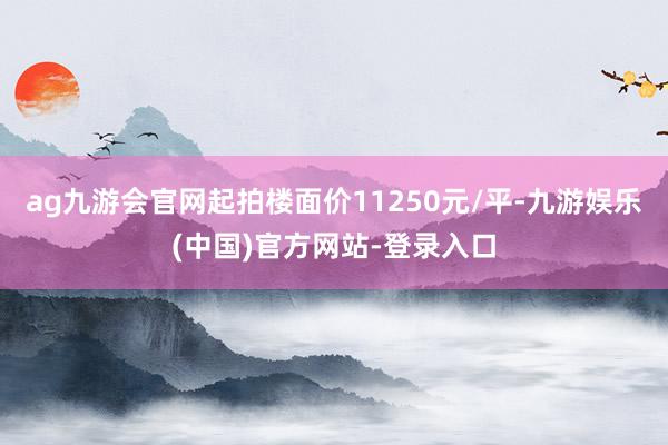 ag九游会官网起拍楼面价11250元/平-九游娱乐(中国)官方网站-登录入口