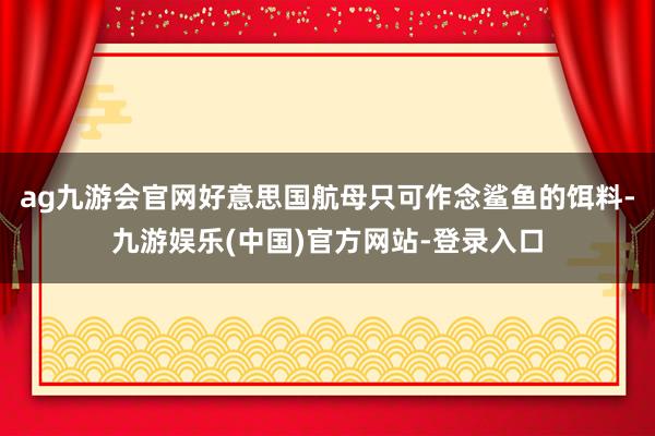 ag九游会官网好意思国航母只可作念鲨鱼的饵料-九游娱乐(中国)官方网站-登录入口