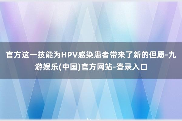 官方这一技能为HPV感染患者带来了新的但愿-九游娱乐(中国)官方网站-登录入口