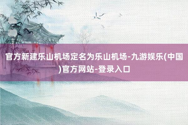 官方新建乐山机场定名为乐山机场-九游娱乐(中国)官方网站-登录入口