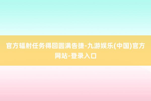 官方辐射任务得回圆满告捷-九游娱乐(中国)官方网站-登录入口
