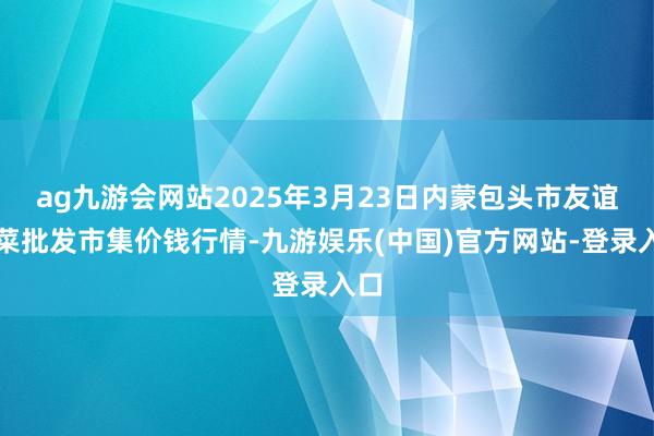 ag九游会网站2025年3月23日内蒙包头市友谊蔬菜批发市集价钱行情-九游娱乐(中国)官方网站-登录入口
