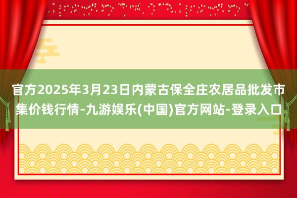 官方2025年3月23日内蒙古保全庄农居品批发市集价钱行情-九游娱乐(中国)官方网站-登录入口
