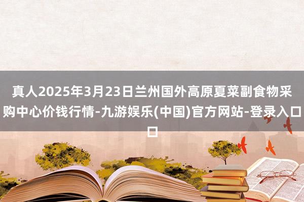 真人2025年3月23日兰州国外高原夏菜副食物采购中心价钱行情-九游娱乐(中国)官方网站-登录入口