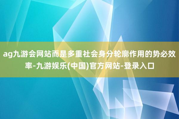 ag九游会网站而是多重社会身分轮廓作用的势必效率-九游娱乐(中国)官方网站-登录入口