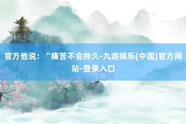 官方他说：“痛苦不会持久-九游娱乐(中国)官方网站-登录入口