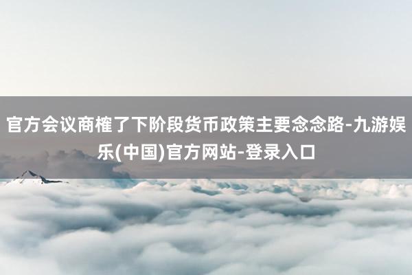 官方会议商榷了下阶段货币政策主要念念路-九游娱乐(中国)官方网站-登录入口