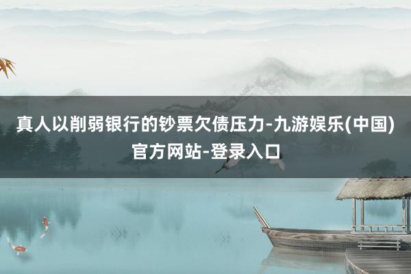 真人以削弱银行的钞票欠债压力-九游娱乐(中国)官方网站-登录入口