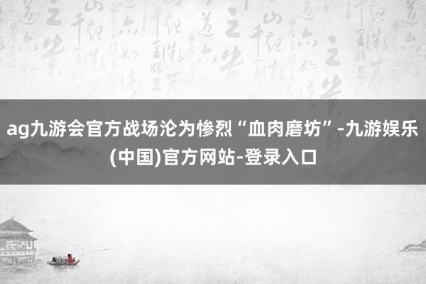 ag九游会官方战场沦为惨烈“血肉磨坊”-九游娱乐(中国)官方网站-登录入口