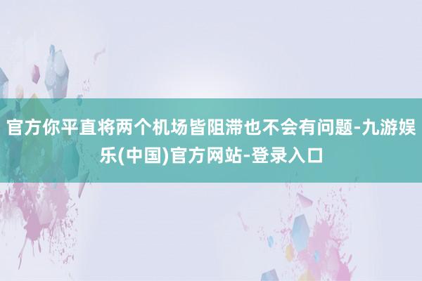 官方你平直将两个机场皆阻滞也不会有问题-九游娱乐(中国)官方网站-登录入口