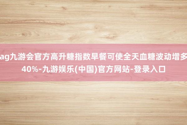 ag九游会官方高升糖指数早餐可使全天血糖波动增多40%-九游娱乐(中国)官方网站-登录入口