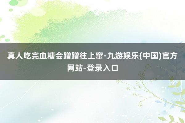 真人吃完血糖会蹭蹭往上窜-九游娱乐(中国)官方网站-登录入口