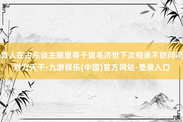 真人在古东谈主眼里等于拔毛济世下次相亲不妨问问对方天干-九游娱乐(中国)官方网站-登录入口