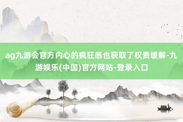 ag九游会官方内心的疯狂感也获取了权贵缓解-九游娱乐(中国)官方网站-登录入口