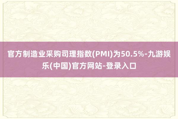 官方制造业采购司理指数(PMI)为50.5%-九游娱乐(中国)官方网站-登录入口