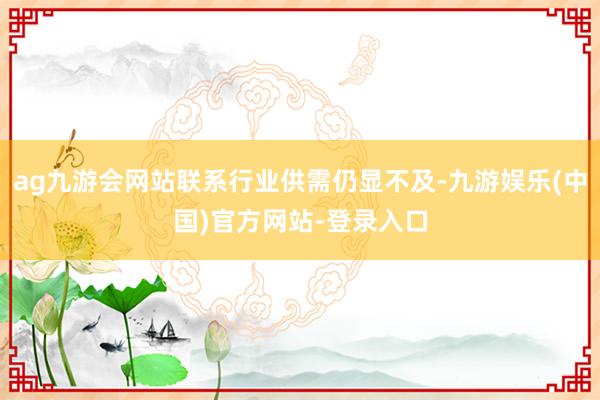 ag九游会网站联系行业供需仍显不及-九游娱乐(中国)官方网站-登录入口