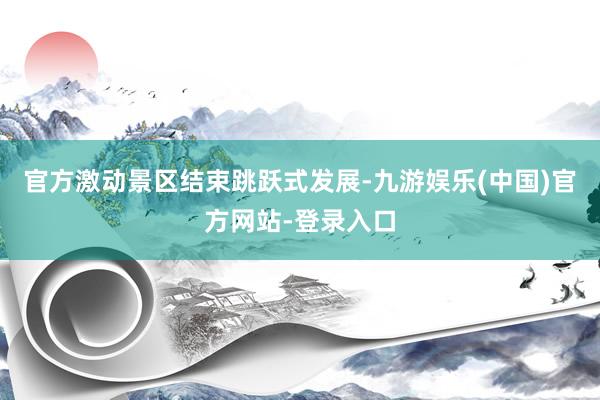 官方激动景区结束跳跃式发展-九游娱乐(中国)官方网站-登录入口