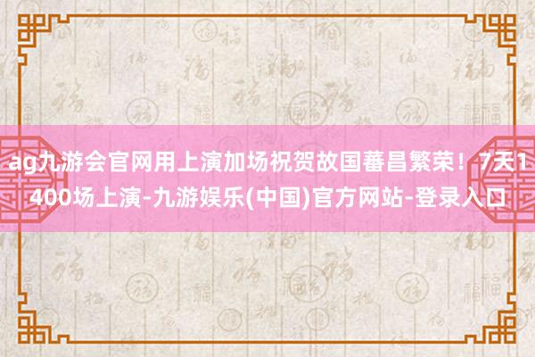 ag九游会官网用上演加场祝贺故国蕃昌繁荣！7天1400场上演-九游娱乐(中国)官方网站-登录入口