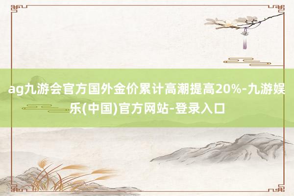 ag九游会官方国外金价累计高潮提高20%-九游娱乐(中国)官方网站-登录入口