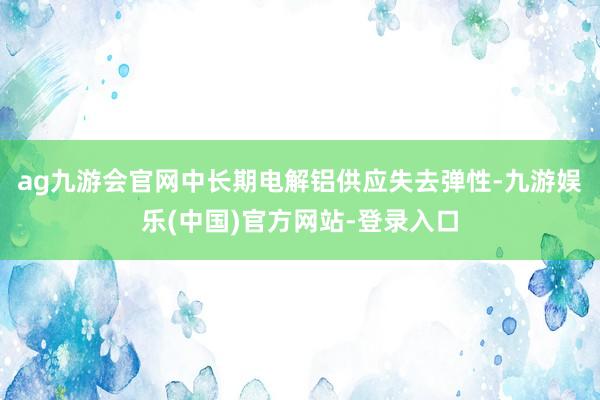 ag九游会官网中长期电解铝供应失去弹性-九游娱乐(中国)官方网站-登录入口