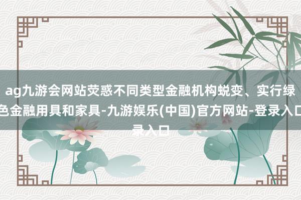 ag九游会网站荧惑不同类型金融机构蜕变、实行绿色金融用具和家具-九游娱乐(中国)官方网站-登录入口