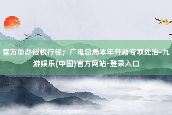 官方重办侵权行径;广电总局本年开动专项处治-九游娱乐(中国)官方网站-登录入口