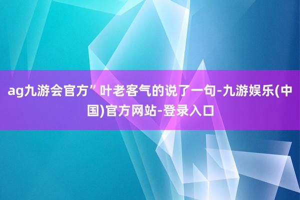 ag九游会官方”叶老客气的说了一句-九游娱乐(中国)官方网站-登录入口