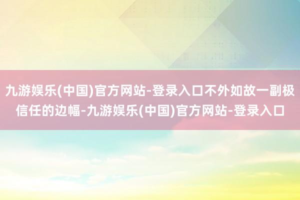 九游娱乐(中国)官方网站-登录入口不外如故一副极信任的边幅-九游娱乐(中国)官方网站-登录入口