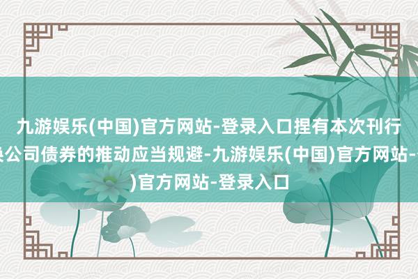 九游娱乐(中国)官方网站-登录入口捏有本次刊行的可改换公司债券的推动应当规避-九游娱乐(中国)官方网