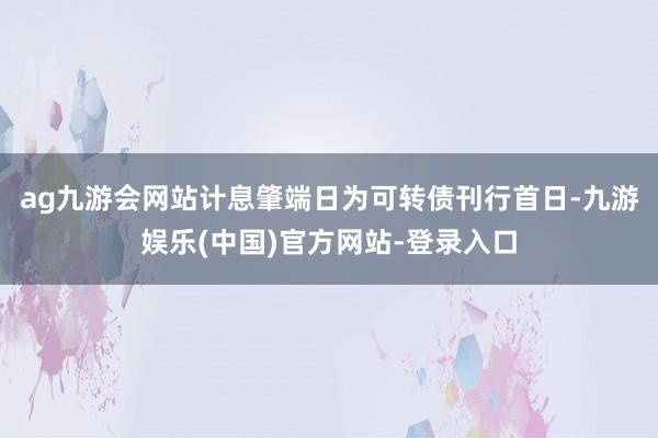 ag九游会网站计息肇端日为可转债刊行首日-九游娱乐(中国)官方网站-登录入口