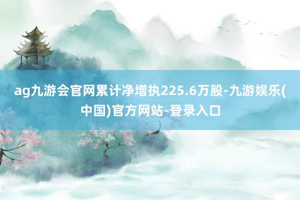 ag九游会官网累计净增执225.6万股-九游娱乐(中国)官方网站-登录入口