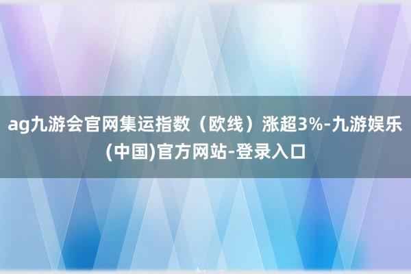 ag九游会官网集运指数（欧线）涨超3%-九游娱乐(中国)官方网站-登录入口