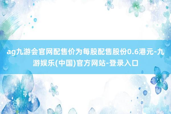 ag九游会官网配售价为每股配售股份0.6港元-九游娱乐(中国)官方网站-登录入口