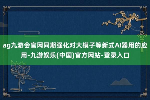 ag九游会官网同期强化对大模子等新式AI器用的应用-九游娱乐(中国)官方网站-登录入口