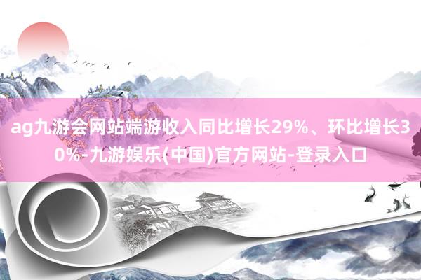 ag九游会网站端游收入同比增长29%、环比增长30%-九游娱乐(中国)官方网站-登录入口