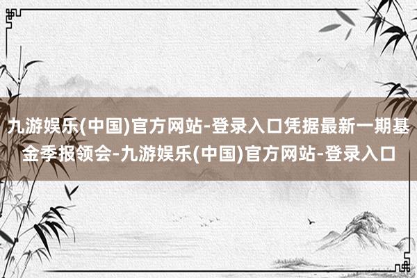 九游娱乐(中国)官方网站-登录入口凭据最新一期基金季报领会-九游娱乐(中国)官方网站-登录入口