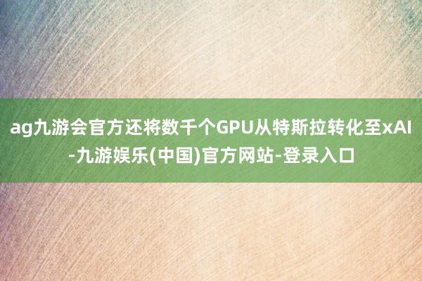 ag九游会官方还将数千个GPU从特斯拉转化至xAI-九游娱乐(中国)官方网站-登录入口
