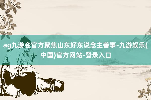 ag九游会官方聚焦山东好东说念主善事-九游娱乐(中国)官方网站-登录入口