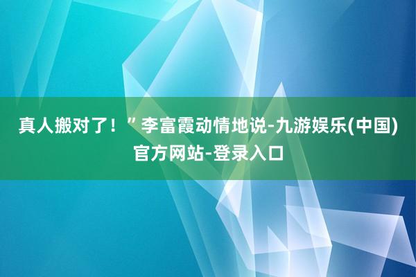 真人搬对了！”李富霞动情地说-九游娱乐(中国)官方网站-登录入口