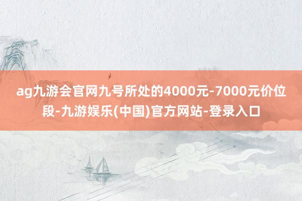 ag九游会官网九号所处的4000元-7000元价位段-九游娱乐(中国)官方网站-登录入口
