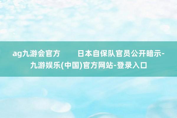 ag九游会官方        日本自保队官员公开暗示-九游娱乐(中国)官方网站-登录入口