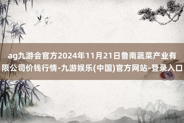 ag九游会官方2024年11月21日鲁南蔬菜产业有限公司价钱行情-九游娱乐(中国)官方网站-登录入口