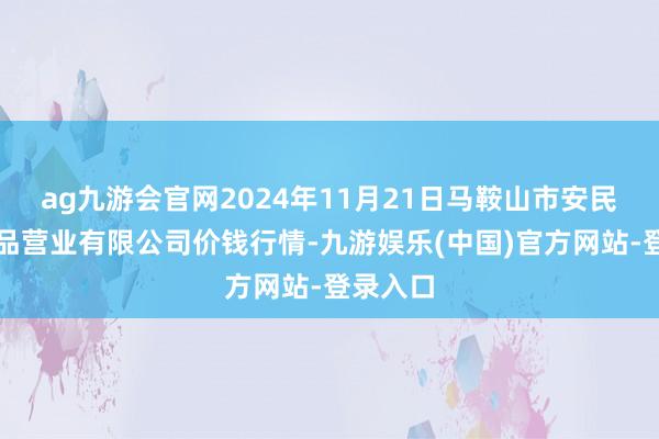 ag九游会官网2024年11月21日马鞍山市安民农副居品营业有限公司价钱行情-九游娱乐(中国)官方网