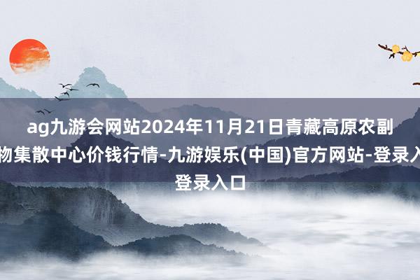 ag九游会网站2024年11月21日青藏高原农副产物集散中心价钱行情-九游娱乐(中国)官方网站-登录