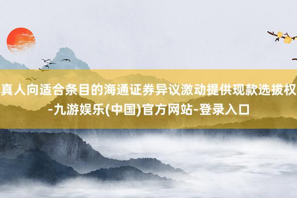真人向适合条目的海通证券异议激动提供现款选拔权-九游娱乐(中国)官方网站-登录入口