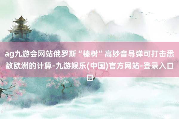 ag九游会网站俄罗斯“榛树”高妙音导弹可打击悉数欧洲的计算-九游娱乐(中国)官方网站-登录入口