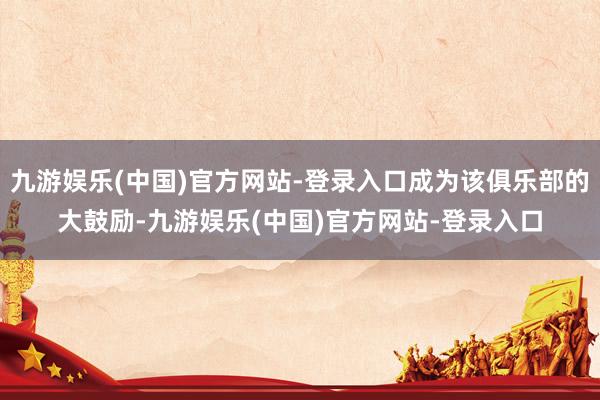 九游娱乐(中国)官方网站-登录入口成为该俱乐部的大鼓励-九游娱乐(中国)官方网站-登录入口