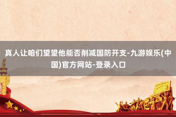 真人让咱们望望他能否削减国防开支-九游娱乐(中国)官方网站-登录入口