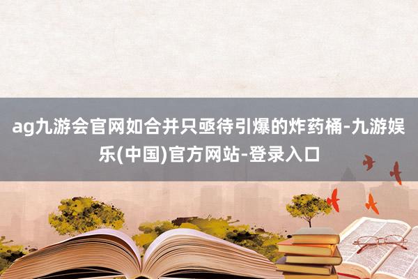ag九游会官网如合并只亟待引爆的炸药桶-九游娱乐(中国)官方网站-登录入口